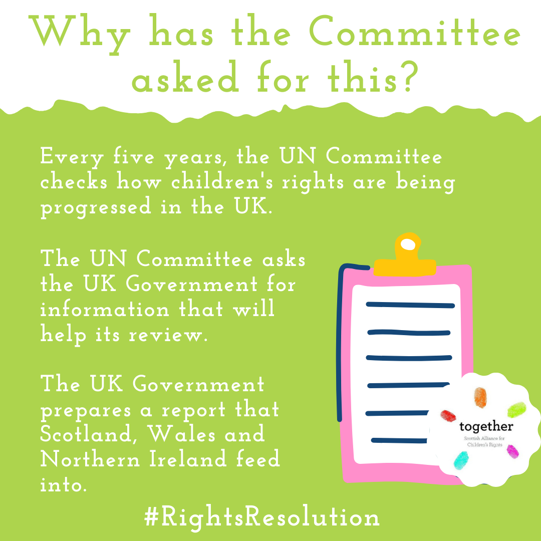 Why has the Committee asked for this? Every five years, the UN Committee checks how children's rights are being progressed in the UK.  The UN Committee asks the UK Government for information that will help its review.  The UK Government prepares a report that Scotland, Wales and Northern Ireland feed into.