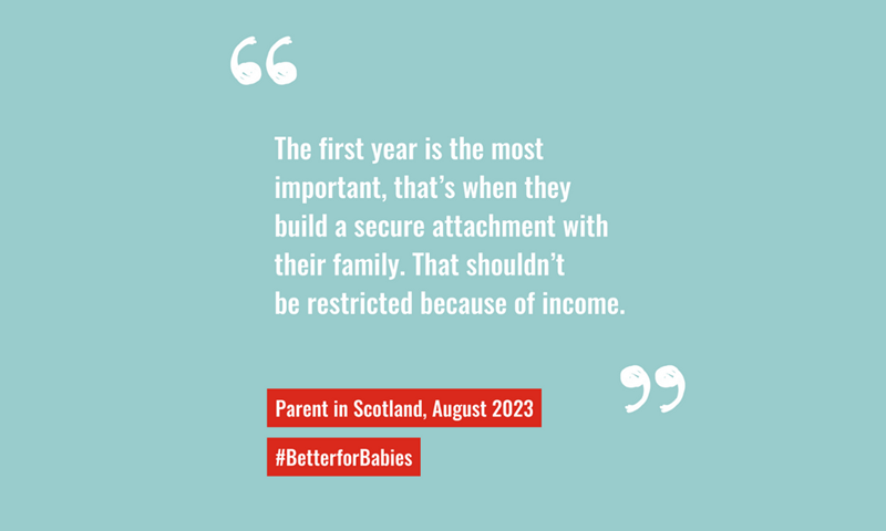 "The first year is the most important, that's when thev build a secure attachment with their family. That shouldn't be restricted because of income." quote from parent in Scotland 2023
