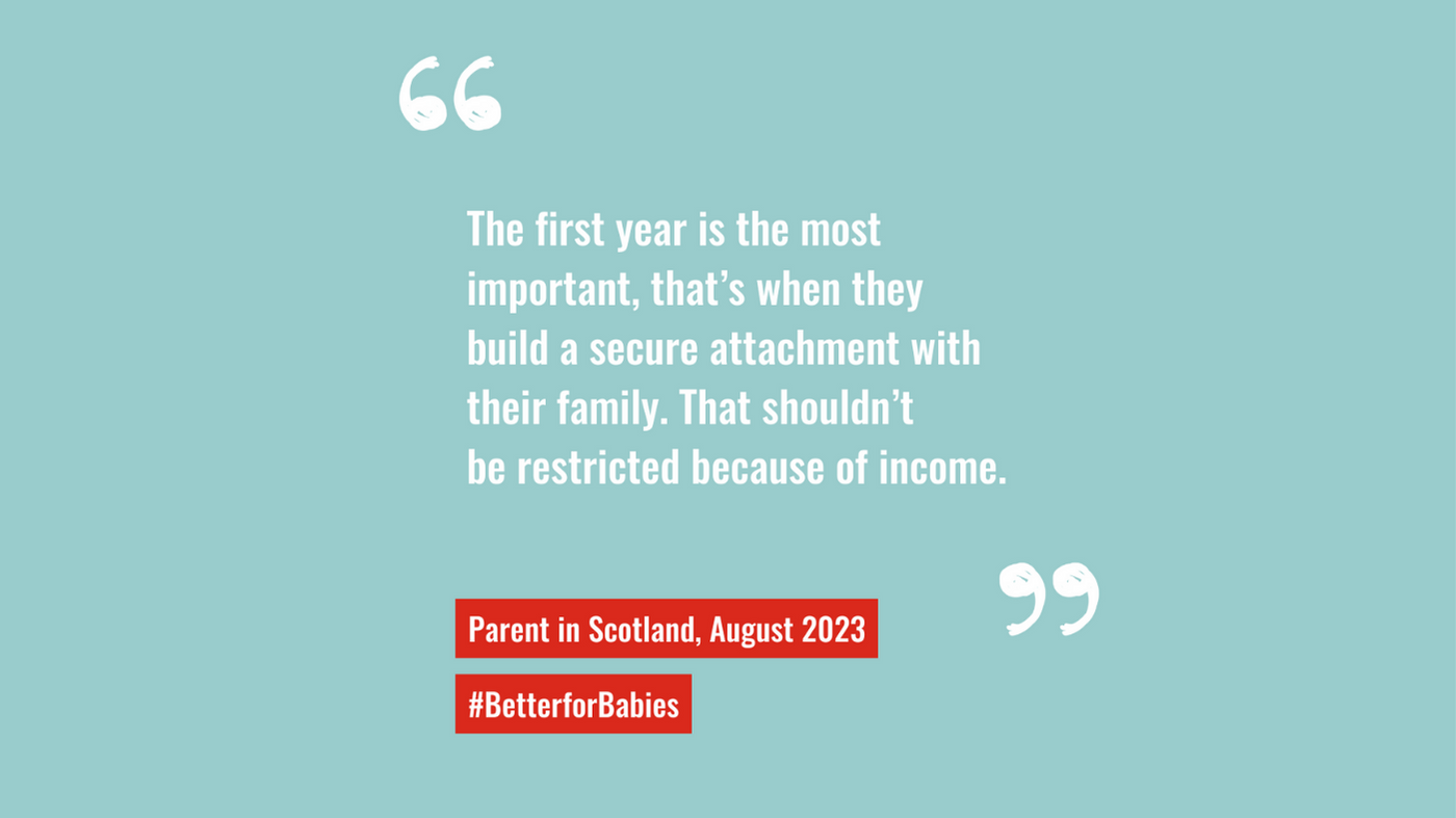 "The first year is the most important, that's when thev build a secure attachment with their family. That shouldn't be restricted because of income." quote from parent in Scotland 2023